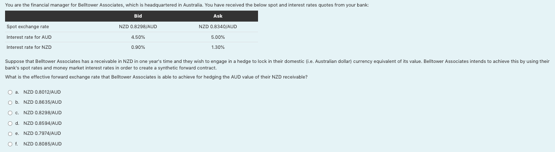 You are the financial manager for Belltower Associates, which is headquartered in Australia. You have received the below spot and interest rates quotes from your bank:
Bid
Ask
NZD 0.8298/AUD
NZD 0.8340/AUD
4.50%
5.00%
0.90%
1.30%
Spot exchange rate
Interest rate for AUD
Interest rate for NZD
Suppose that Belltower Associates has a receivable in NZD in one year's time and they wish to engage in a hedge to lock in their domestic (i.e. Australian dollar) currency equivalent of its value. Belltower Associates intends to achieve this by using their
bank's spot rates and money market interest rates in order to create a synthetic forward contract.
What is the effective forward exchange rate that Belltower Associates is able to achieve for hedging the AUD value of their NZD receivable?
O a. NZD 0.8012/AUD
O b. NZD 0.8635/AUD
O c.
O d.
O e.
NZD 0.8298/AUD
NZD 0.8594/AUD
NZD 0.7974/AUD
NZD 0.8085/AUD