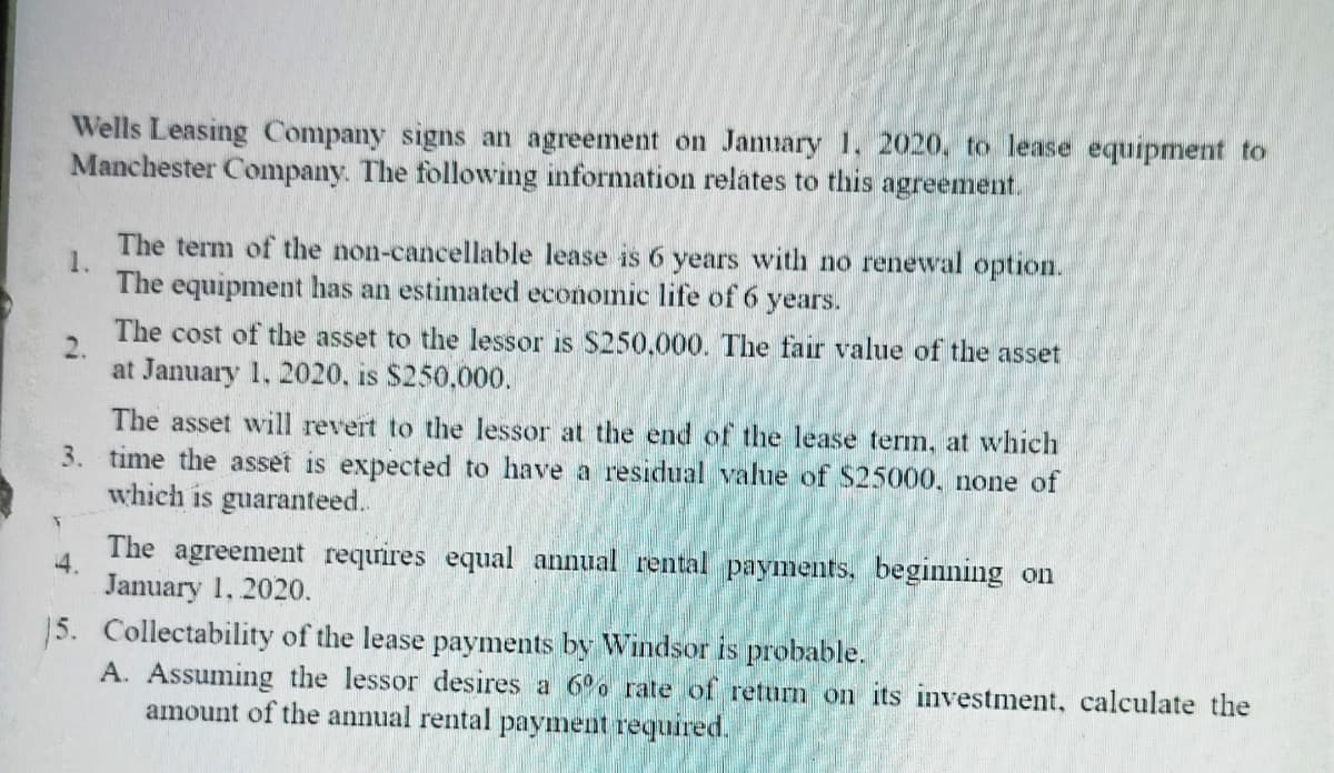 Wells Leasing Company signs an agreement on January 1. 2020, to lease equipment to
Manchester Company. The following information relates to this agreement.
The term of the non-cancellable lease is 6 years with no renewal option.
1.
The equipment has an estimated economic life of 6 years.
The cost of the asset to the lessor is S250,000. The fair value of the asset
at January 1, 2020, is $250,000.
The asset will revert to the lessor at the end of the lease term, at which
3. time the asset is expected to have a residual value of $25000, none of
which is guaranteed.
The agreement requires equal annual rental payments, beginning on
4.
January 1, 2020.
15. Collectability of the lease payments by Windsor is probable.
A. Assuming the lessor desires a 6°o rate of return on its investment, calculate the
amount of the annual rental payment required.
