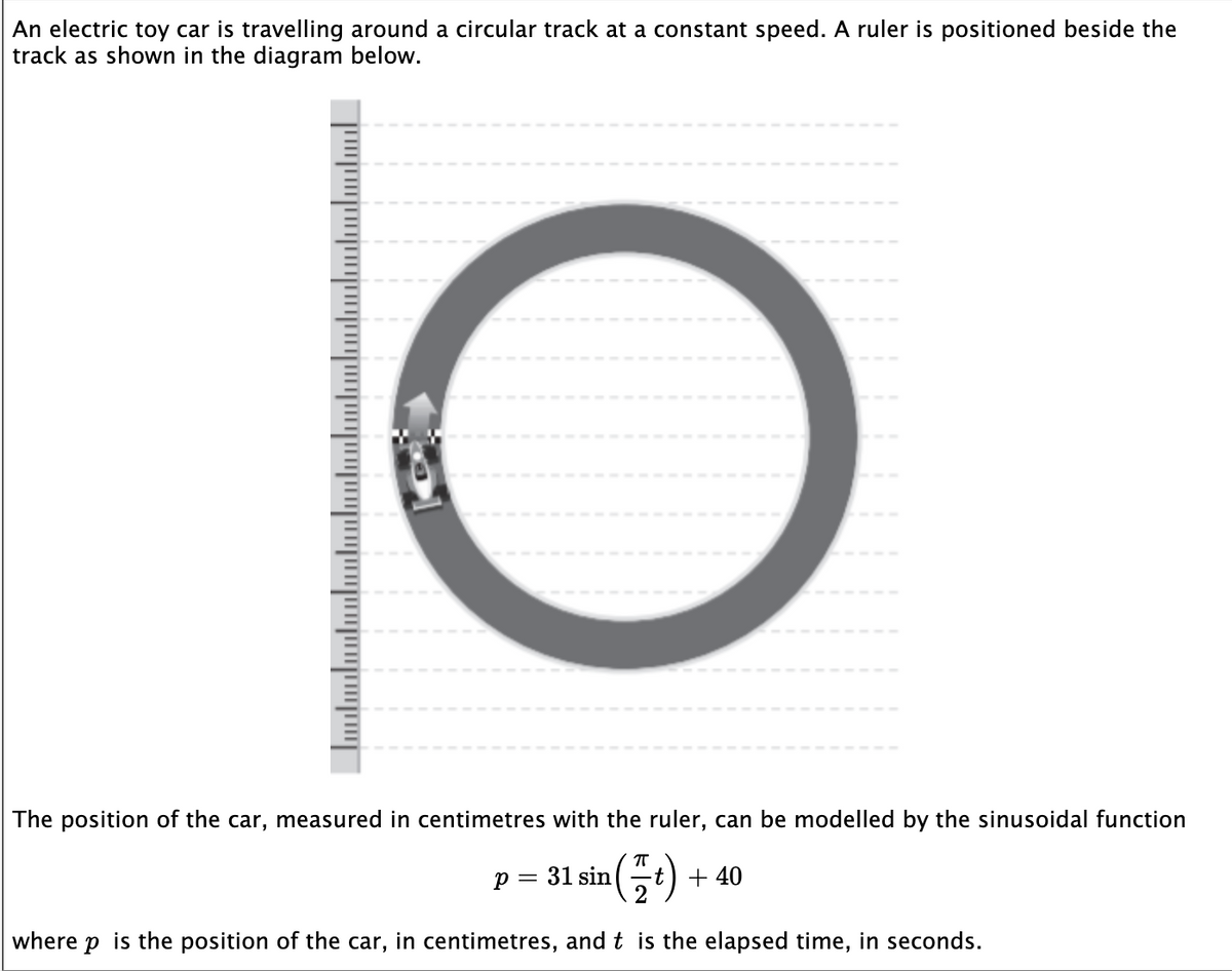 An electric toy car is travelling around a circular track at a constant speed. A ruler is positioned beside the
track as shown in the diagram below.
O
The position of the car, measured in centimetres with the ruler, can be modelled by the sinusoidal function
P = = 31 sin a(t) + 40
where p is the position of the car, in centimetres, and t is the elapsed time, in seconds.