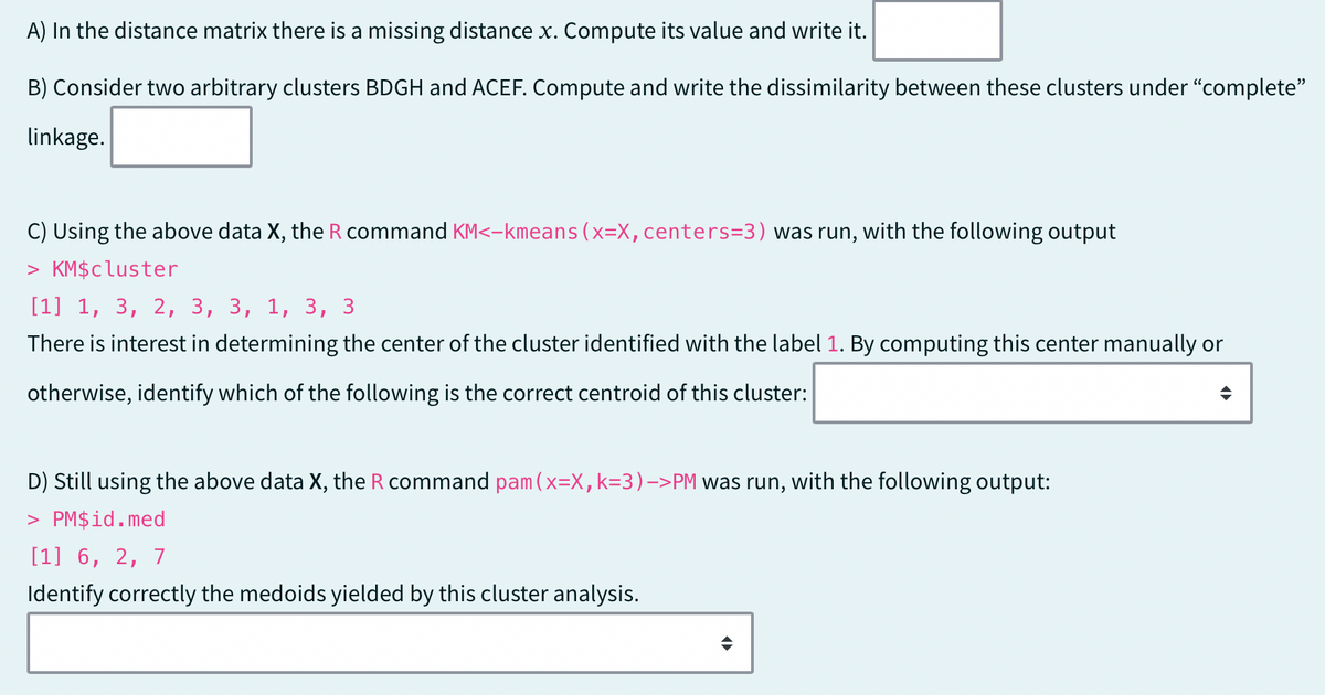 A) In the distance matrix there is a missing distance x. Compute its value and write it.
B) Consider two arbitrary clusters BDGH and ACEF. Compute and write the dissimilarity between these clusters under "complete"
linkage.
C) Using the above data X, the R command KM<-kmeans (x=X, centers=3) was run, with the following output
> KM$cluster
[1] 1, 3, 2, 3, 3, 1, 3,
There is interest in determining the center of the cluster identified with the label 1. By computing this center manually or
otherwise, identify which of the following is the correct centroid of this cluster:
D) Still using the above data X, the R command pam (x=X, k=3)->PM was run, with the following output:
> PM$id.med
[1] 6, 2, 7
Identify correctly the medoids yielded by this cluster analysis.