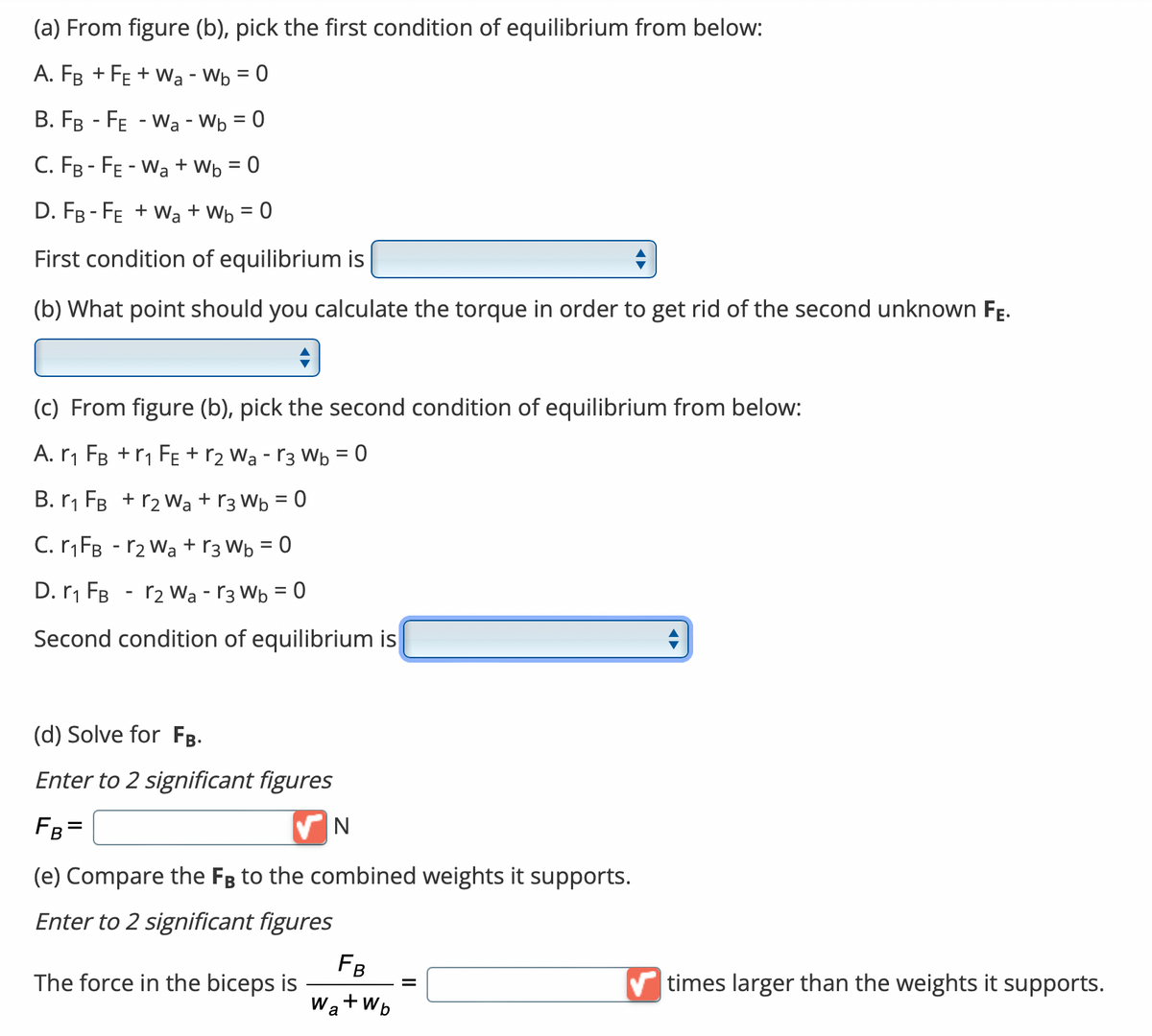 (a) From figure (b), pick the first condition of equilibrium from below:
A. FB +FE+ Wa - Wb = 0
B. FB - FE - W₂ - Wb = 0
C. FB-FE-Wa+Wb = 0
D. FB-FE+Wa+Wb = 0
First condition of equilibrium is
(b) What point should you calculate the torque in order to get rid of the second unknown FE.
(c) From figure (b), pick the second condition of equilibrium from below:
A. r₁ FB +r₁ FE + r₂ Wa - 13 Wb = 0
B. ₁ FB + r₂ Wa +r3 Wb = 0
C. r₁FB - r₂ Wa + r3 W₁ = 0
D. r₁ FB
2 War3 Wb=0
Second condition of equilibrium is
-
(d) Solve for FB.
Enter to 2 significant figures
FB =
N
(e) Compare the FB to the combined weights it supports.
Enter to 2 significant figures
The force in the biceps is
FB
Wa+Wb
=
times larger than the weights it supports.