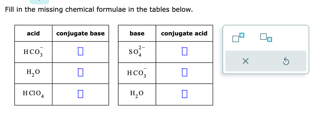 Fill in the missing chemical formulae in the tables below.
acid
HCO₂
H₂O
HCIO4
conjugate base
0
0
base
2-
so
4
HCO3
H₂O
conjugate acid
0
X
Ś