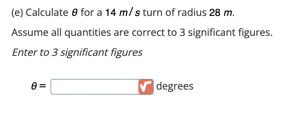 (e) Calculate for a 14 m/s turn of radius 28 m.
Assume all quantities are correct to 3 significant figures.
Enter to 3 significant figures
0=
✔degrees