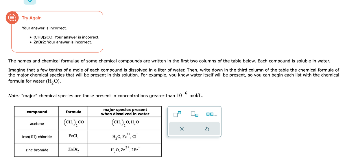 Try Again
Your answer is incorrect.
(CH3)2CO: Your answer is incorrect.
• ZnBr2: Your answer is incorrect.
The names and chemical formulae of some chemical compounds are written in the first two columns of the table below. Each compound is soluble in water.
Imagine that a few tenths of a mole of each compound is dissolved in a liter of water. Then, write down in the third column of the table the chemical formula of
the major chemical species that will be present in this solution. For example, you know water itself will be present, so you can begin each list with the chemical
formula for water (H₂O).
Note: "major" chemical species are those present in concentrations greater than 10
compound
acetone
iron(III) chloride
zinc bromide
formula
(CH,),CO
FeCl3
Zn Br₂
major species present
when dissolved in water
(CH,),O, H,O
3+
H₂O, Fe³+, Cl¯
2+
H₂O, Zn²+, 2 Br
7²
×
mol/L.
0,0,...
Ś