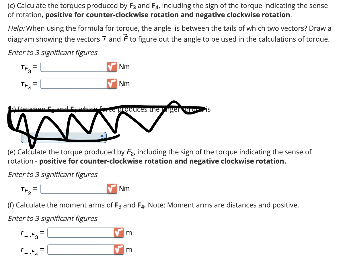 (c) Calculate the torques produced by and F4, including the sign of the torque indicating the sense
of rotation, positive for counter-clockwise rotation and negative clockwise rotation.
Help: When using the formula for torque, the angle is between the tails of which two vectors? Draw a
diagram showing the vectors and to figure out the angle to be used in the calculations of torque.
Enter to 3 significant figures
TF3
TFA
=
=
(H) Between 5. and E. which force produces the arger or Pis
TF2
(e) Calculate the torque produced by F2, including the sign of the torque indicating the sense of
rotation - positive for counter-clockwise rotation and negative clockwise rotation.
Enter to 3 significant figures
=
Nm
=
1,F3
Nm
(f) Calculate the moment arms of F3 and F4. Note: Moment arms are distances and positive.
Enter to 3 significant figures
₁,F₁=
Nm
m
m