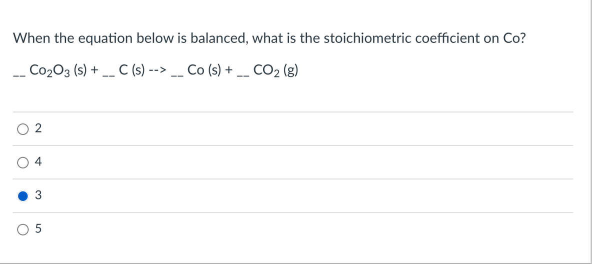 When the equation below is balanced, what is the stoichiometric coefficient on Co?
C0₂03 (s) + __ C (s) --> __ Co (s) +
CO₂ (g)
2
4
3