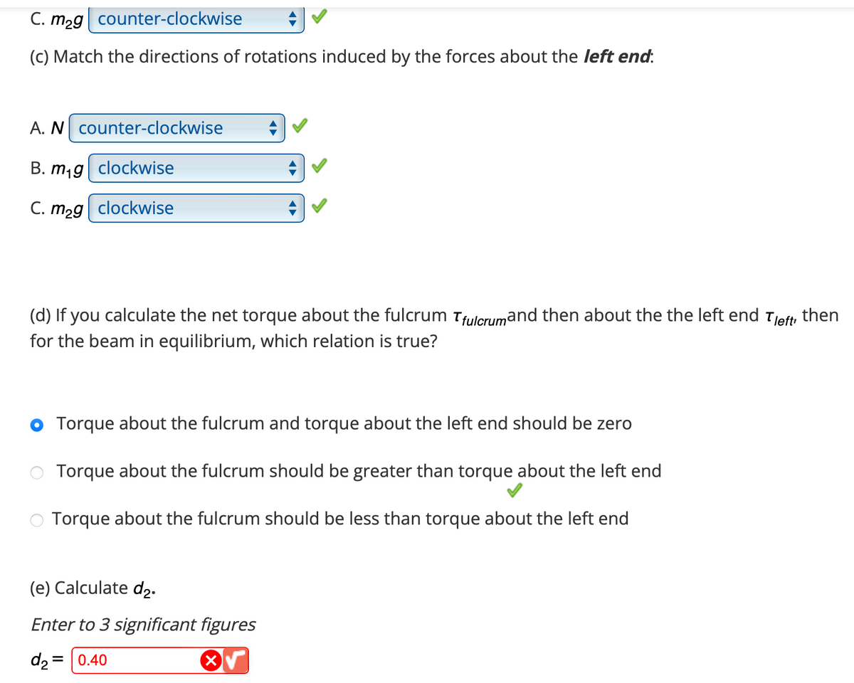 C. m2g counter-clockwise
(c) Match the directions of rotations induced by the forces about the left end:
A. N counter-clockwise
B. m₁g clockwise
C. m2g clockwise
(d) If you calculate the net torque about the fulcrum Tfulcrumand then about the the left end Tleft, then
for the beam in equilibrium, which relation is true?
Torque about the fulcrum and torque about the left end should be zero
Torque about the fulcrum should be greater than torque about the left end
Torque about the fulcrum should be less than torque about the left end
(e) Calculate d₂.
Enter to 3 significant figures
d₂ = 0.40
X√