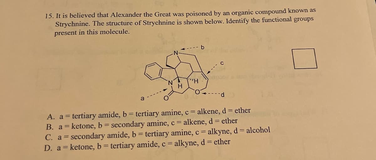 15. It is believed that Alexander the Great was poisoned by an organic compound known as
Strychnine. The structure of Strychnine is shown below. Identify the functional groups
present in this molecule.
a
H
"H
b
C
--d
A. a = tertiary amide, b = tertiary amine, c = alkene, d = ether
B. a = ketone, b = secondary amine, c = alkene, d = ether
C. a secondary amide, b = tertiary amine, c = alkyne, d = alcohol
D. a = ketone, b = tertiary amide, c = alkyne, d = ether