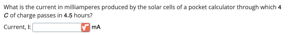 What is the current in milliamperes produced by the solar cells of a pocket calculator through which 4
C of charge passes in 4.5 hours?
Current, I:
mA