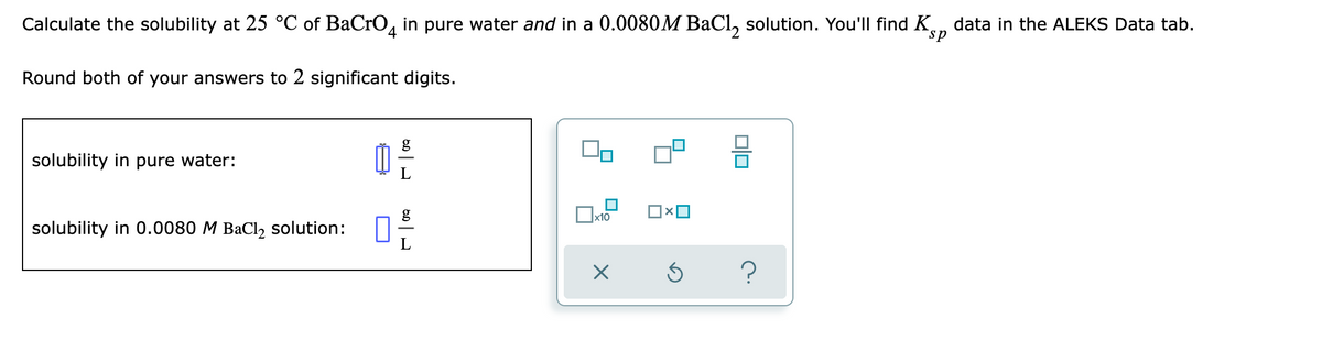 Calculate the solubility at 25 °C of BaCrO4 in pure water and in a 0.0080M BaCl₂ solution. You'll find K data in the ALEKS Data tab.
sp
Round both of your answers to 2 significant digits.
g
solubility in pure water:
0²/
ロ×ロ
x10
solubility in 0.0080 M BaCl₂ solution:
X
Ś
21/0
010
?