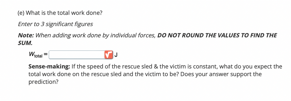 (e) What is the total work done?
Enter to 3 significant figures
Note: When adding work done by individual forces, DO NOT ROUND THE VALUES TO FIND THE
SUM.
W total
J
Sense-making: If the speed of the rescue sled & the victim is constant, what do you expect the
total work done on the rescue sled and the victim to be? Does your answer support the
prediction?