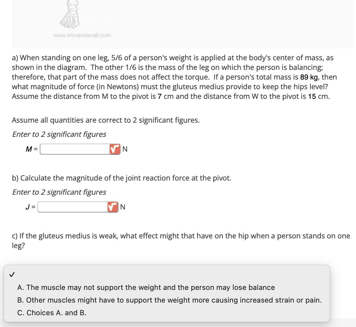 www.timvandevall.com
a) When standing on one leg, 5/6 of a person's weight is applied at the body's center of mass, as
shown in the diagram. The other 1/6 is the mass of the leg on which the person is balancing;
therefore, that part of the mass does not affect the torque. If a person's total mass is 89 kg, then
what magnitude of force (in Newtons) must the gluteus medius provide to keep the hips level?
Assume the distance from M to the pivot is 7 cm and the distance from W to the pivot is 15 cm.
Assume all quantities are correct to 2 significant figures.
Enter to 2 significant figures
M =
N
b) Calculate the magnitude of the joint reaction force at the pivot.
Enter to 2 significant figures
J=
N
c) If the gluteus medius is weak, what effect might that have on the hip when a person stands on one
leg?
A. The muscle may not support the weight and the person may lose balance
B. Other muscles might have to support the weight more causing increased strain or pain.
C. Choices A. and B.