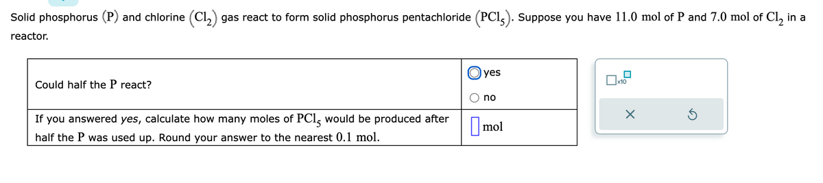 Solid phosphorus (P) and chlorine (C1₂) gas react to form solid phosphorus pentachloride (PC15). Suppose you have 11.0 mol of P and 7.0 mol of Cl₂ in a
reactor.
Could half the P react?
If you answered yes, calculate how many moles of PC15 would be produced after
half the P was used up. Round your answer to the nearest 0.1 mol.
yes
no
mol
0x
x10
X
Ś