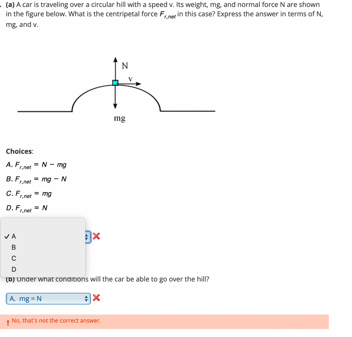 . (a) A car is traveling over a circular hill with a speed v. Its weight, mg, and normal force N are shown
in the figure below. What is the centripetal force Fr
mg, and v.
in this case? Express the answer in terms of N,
r,net
Choices:
A. F = N - mg
r,net
B. F
r, net
C. F
✓ A
B
r, net
=
mg - N
= mg
D. F = N
r,net
x
A. mg = N
N
(b) Under what conditions will the car be able to go over the hill?
X
!
No, that's not the correct answer.
mg