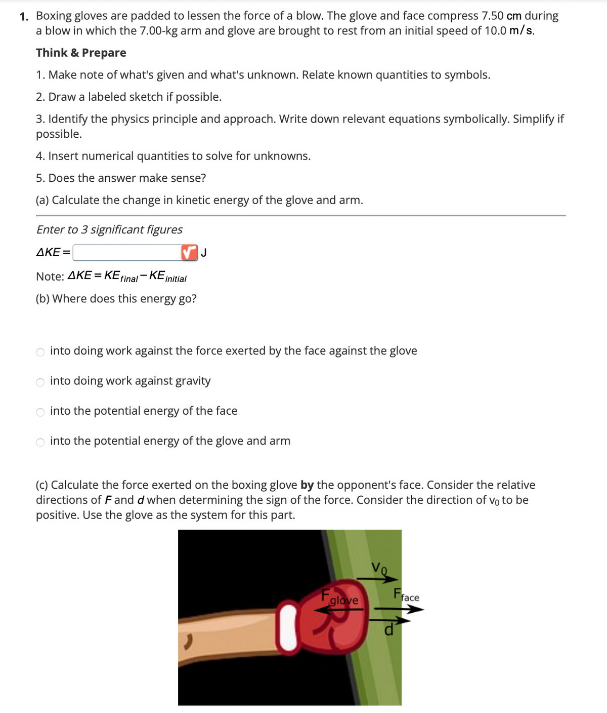 1. Boxing gloves are padded to lessen the force of a blow. The glove and face compress 7.50 cm during
a blow in which the 7.00-kg arm and glove are brought to rest from an initial speed of 10.0 m/s.
Think & Prepare
1. Make note of what's given and what's unknown. Relate known quantities to symbols.
2. Draw a labeled sketch if possible.
3. Identify the physics principle and approach. Write down relevant equations symbolically. Simplify if
possible.
4. Insert numerical quantities to solve for unknowns.
5. Does the answer make sense?
(a) Calculate the change in kinetic energy of the glove and arm.
Enter to 3 significant figures
AKE=
Note: AKE = KE final-KE initial
(b) Where does this energy go?
J
into doing work against the force exerted by the face against the glove
into doing work against gravity
into the potential energy of the face
O into the potential energy of the glove and arm
(c) Calculate the force exerted on the boxing glove by the opponent's face. Consider the relative
directions of F and d when determining the sign of the force. Consider the direction of vo to be
positive. Use the glove as the system for this part.
glove
Fface
ď