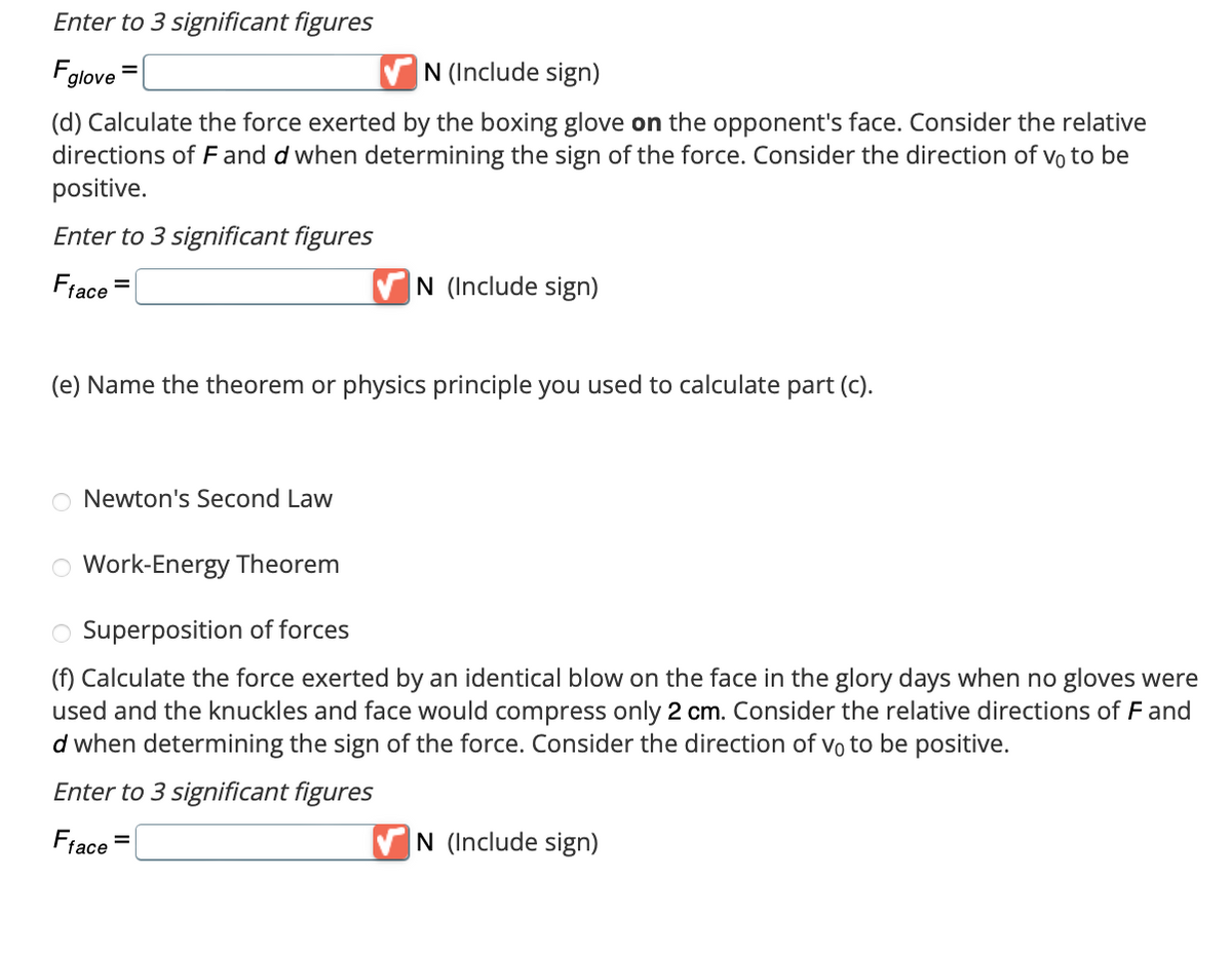 Enter to 3 significant figures
Fglove
N (Include sign)
(d) Calculate the force exerted by the boxing glove on the opponent's face. Consider the relative
directions of F and d when determining the sign of the force. Consider the direction of vo to be
positive.
Enter to 3 significant figures
Fface
=
N (Include sign)
(e) Name the theorem or physics principle you used to calculate part (c).
O Newton's Second Law
O Work-Energy Theorem
O Superposition of forces
(f) Calculate the force exerted by an identical blow on the face in the glory days when no gloves were
used and the knuckles and face would compress only 2 cm. Consider the relative directions of F and
d when determining the sign of the force. Consider the direction of vo to be positive.
Enter to 3 significant figures
Fface=
N (Include sign)