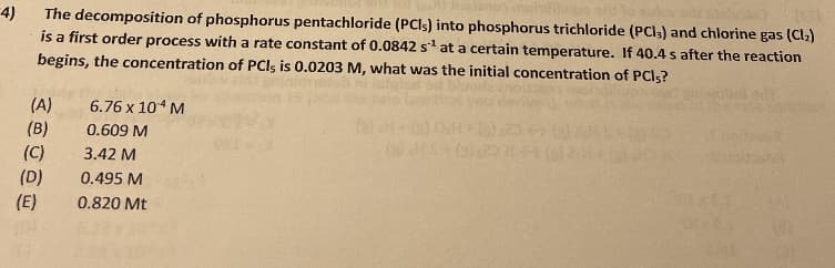 4)
The decomposition of phosphorus pentachloride (PCIS) into phosphorus trichloride (PCI3) and chlorine gas (Cl2)
is a first order process with a rate constant of 0.0842 s at a certain temperature. If 40.4 s after the reaction
begins, the concentration of PCIs is 0.0203 M, what was the initial concentration of PCI3?
(A)
6.76 x 104 M
(B)
0.609 M
(C)
3.42 M
(D)
(E)
0.495 M
ES
0.820 Mt
(D)
