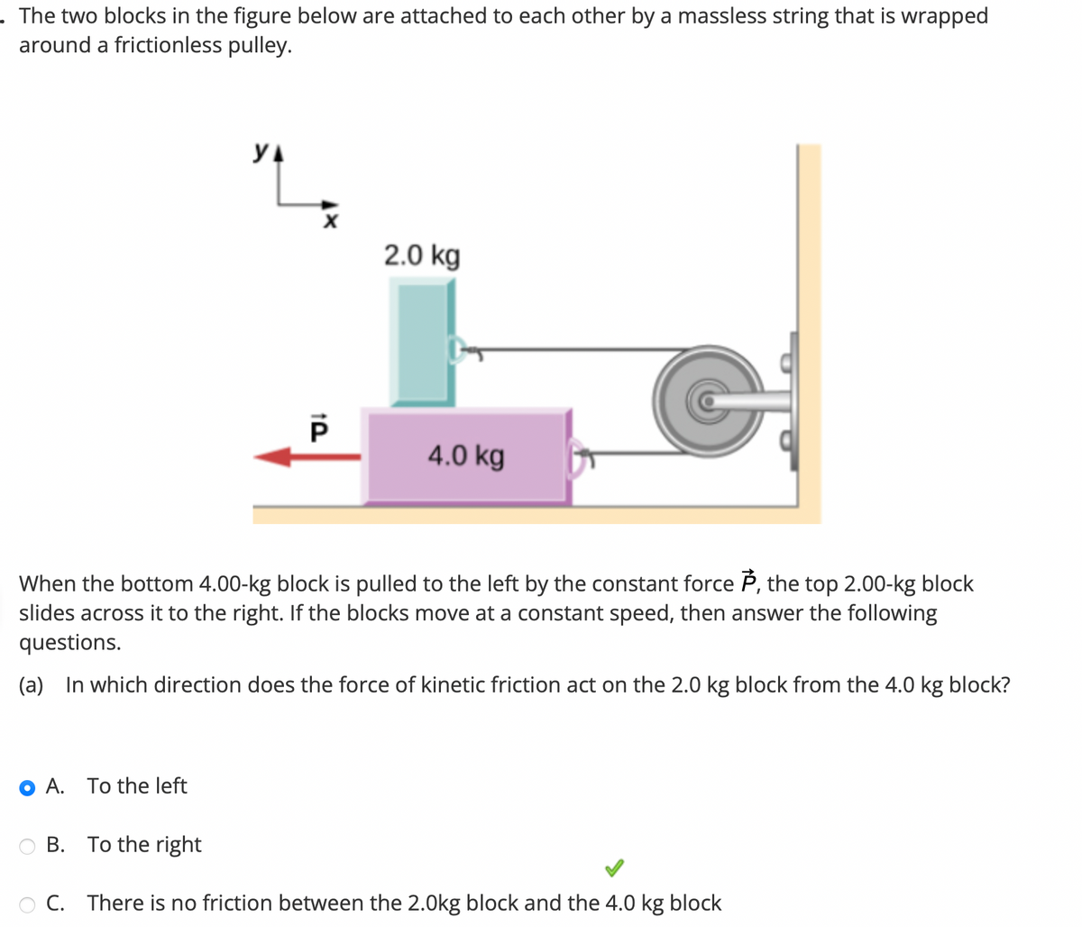 . The two blocks in the figure below are attached to each other by a massless string that is wrapped
around a frictionless pulley.
YA
A. To the left
P
2.0 kg
4.0 kg
When the bottom 4.00-kg block is pulled to the left by the constant force P, the top 2.00-kg block
slides across it to the right. If the blocks move at a constant speed, then answer the following
questions.
(a) In which direction does the force of kinetic friction act on the 2.0 kg block from the 4.0 kg block?
B. To the right
OC. There is no friction between the 2.0kg block and the 4.0 kg block