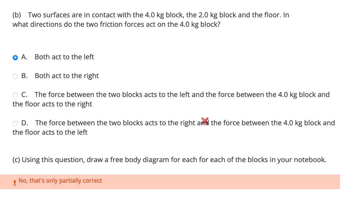 (b) Two surfaces are in contact with the 4.0 kg block, the 2.0 kg block and the floor. In
what directions do the two friction forces act on the 4.0 kg block?
A. Both act to the left
B. Both act to the right
C. The force between the two blocks acts to the left and the force between the 4.0 kg block and
the floor acts to the right
D. The force between the two blocks acts to the right and the force between the 4.0 kg block and
the floor acts to the left
(c) Using this question, draw a free body diagram for each for each of the blocks in your notebook.
! No, that's only partially correct