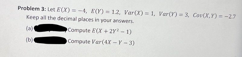 Problem 3: Let E(X) = -4, E(Y)= 1.2, Var(X) = 1, Var(Y) = 3, Cov(X,Y) = -2.7
Keep all the decimal places in your answers.
(a)
Compute E(X + 2Y² – 1)
(b)
OCompute Var(4X – Y – 3)
