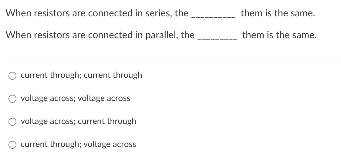 When resistors are connected in series, the
When resistors are connected in parallel, the
current through; current through
voltage across; voltage across
voltage across; current through
current through; voltage across
them is the same.
them is the same.