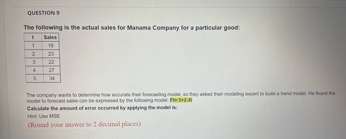 QUESTION 9
The following is the actual sales for Manama Company for a particular good:
t
Sales
1
19
2
23
3
22
4
27
5
34
The company wants to determine how accurate their forecasting model, so they asked their modeling expert to build a trend model. He found the
model to forecast sales can be expressed by the following model: Ft= 5+2.4t
Calculate the amount of error occurred by applying the model is:
Hint: Use MSE
(Round your answer to 2 decimal places)