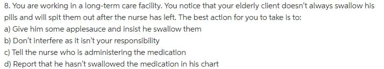 8. You are working in a long-term care facility. You notice that your elderly client doesn't always swallow his
pills and will spit them out after the nurse has left. The best action for you to take is to:
a) Give him some applesauce and insist he swallow them
b) Don't interfere as it isn't your responsibility
c) Tell the nurse who is administering the medication
d) Report that he hasn't swallowed the medication in his chart