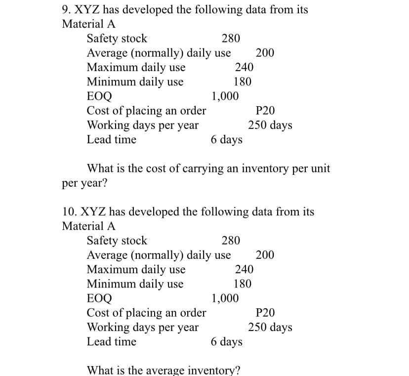 9. XYZ has developed the following data from its
Material A
Safety stock
Average (normally) daily use
Maximum daily use
Minimum daily use
ЕOQ
Cost of placing an order
Working days per year
280
200
240
180
1,000
P20
250 days
Lead time
6 days
What is the cost of carrying an inventory per unit
per year?
10. XYZ has developed the following data from its
Material A
Safety stock
Average (normally) daily use
Maximum daily use
Minimum daily use
EOQ
Cost of placing an order
Working days per year
280
200
240
180
1,000
P20
250 days
Lead time
6 days
What is the average inventory?
