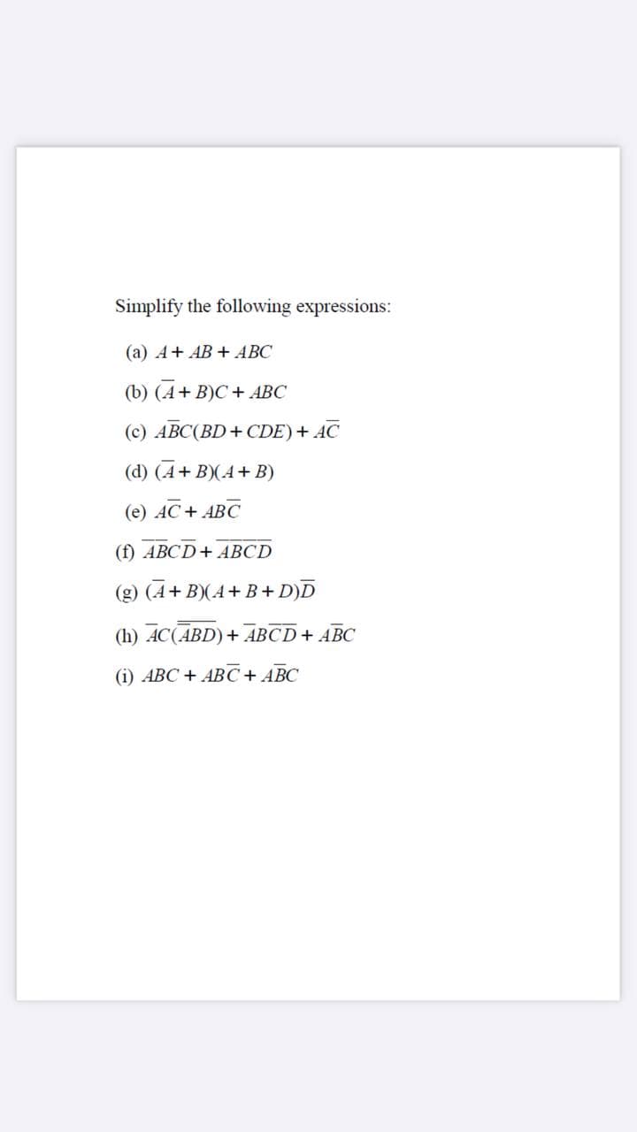 Simplify the following expressions:
(a) A+ AB + ABC
(b) (А+ B)C + АBС
(с) АВС(BD + CDE) + AC
(d) (A+ B)(A+ B)
(e) AC+ ABC
(f) ABCD+ ABCD
(g) (A+ B)(A+ B+ D)D
(h) AC(ABD)+ ABCD+ ABC
(i) ABC + ABC+ ABC
