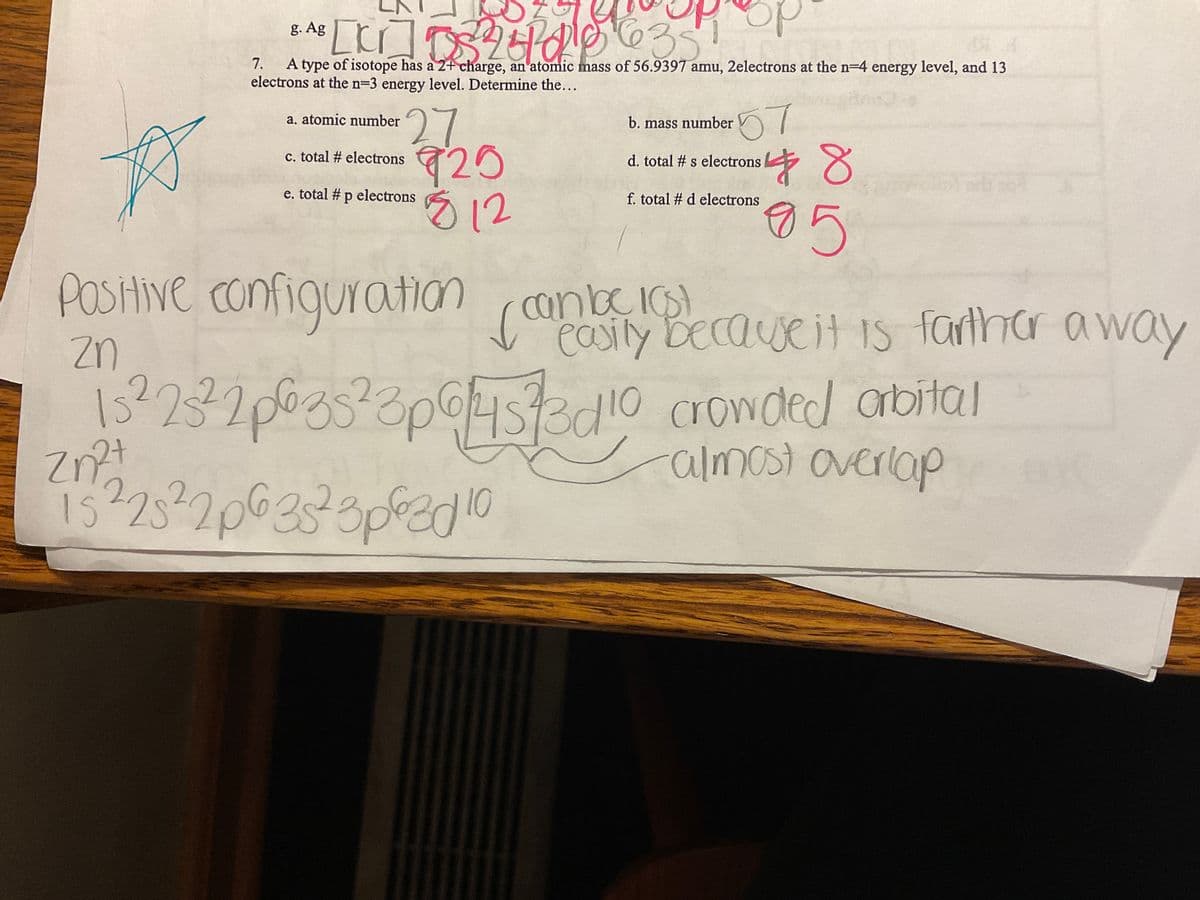 g. Ag
[kr]5224010635
7.
A type of isotope has a 2+ charge, an atomic mass of 56.9397 amu, 2electrons at the n-4 energy level, and 13
electrons at the n=3 energy level. Determine the...
a. atomic number
c. total #electrons
27/7/20
925
$ 12
e. total # p electrons
b. mass number
57
48
85
d. total # s electrons
f. total # d electrons
zn
15² 23² 2p635²3p6/4573010
Zn²+
2+
15 ² 25² 2p 6 35² 3p620 10
P
Positive configuration can be because it is farther away
easily
crowded orbital
-almost overlap