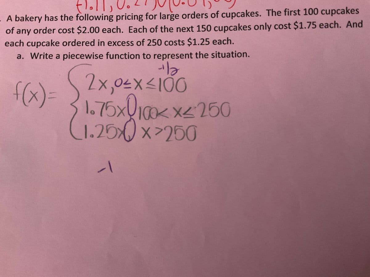 flolls
- A bakery has the following pricing for large orders of cupcakes. The first 100 cupcakes
of any order cost $2.00 each. Each of the next 150 cupcakes only cost $1.75 each. And
each cupcake ordered in excess of 250 costs $1.25 each.
a. Write a piecewise function to represent the situation.
·la
2x, 0≤x≤100
f(x)= (1.75x100x²x² 250
(1.25x0x²250
-1