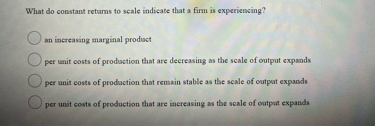 What do constant returns to scale indicate that a firm is experiencing?
1S
an increasing marginal product
per unit costs of production that are decreasing as the scale of output expands
per unit costs of production that remain stable as the scale of output expands
per unit costs of production that are increasing as the scale of output expands
