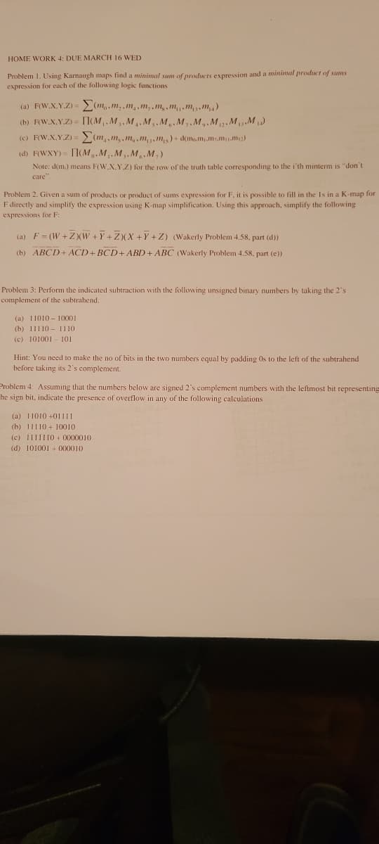 HOME WORK 4: DUE MARCH 16 WED
Problem 1. Using Karnaugh maps find a minimal sum of products expression and a minimal product of sums
expression for each of the following logic functions
(a) F(W.X.Y.Z) = (m,.m,,m,,m,,m,, mm3. m)
(b) FW.X.Y.Z) = 1(M.M3, M.M, M.M,. M,.M.M.M
(c) F(W.X.Y.Z) = (m,,m,.m,.m, ,m)+ d(m.m.m,.m.m;)
(d) F(WXY) = TICM.M.M.M.M,)
Note: d(m.) means F(W.X.Y.Z) for the row of the truth table corresponding to the i'th minterm is "don't
care"
Problem 2. Given a sum of products or product of sums expression for F. it is possible to fill in the Is in a K-map for
F directly and simplify the expression using K-map simplification. Using this approach, simplify the following
expressions for F
(a) F= (W + Z (W +Y+ZXX +Y +Z) (Wakerly Problem 4.58. part (d))
(b) ABÇD+ACD+BCD+ ABD+ ABC (Wakerly Problem 4.58. part (e))
Problem 3: Perform the indicated subtraction with the following unsigned binary numbers by taking the 2's
complement of the subtrahend.
(a) 11010 - 100001
(b) 11110 - 1110
(c) 101001- 101
Hint: You necd to make the no of bits in the two numbers equal by padding Os to the left of the subtrahend
before taking its 2's complement.
Problem 4: Assuming that the numbers below are signed 2's complement numbers with the leftmost bit representing
he sign bit, indicate the presence of overflow in any of the following calculations
(a) 11010 +011II
(b) 11110 + 10010
(c) 111II1O + 0000010
(d) 101001 + 000010
