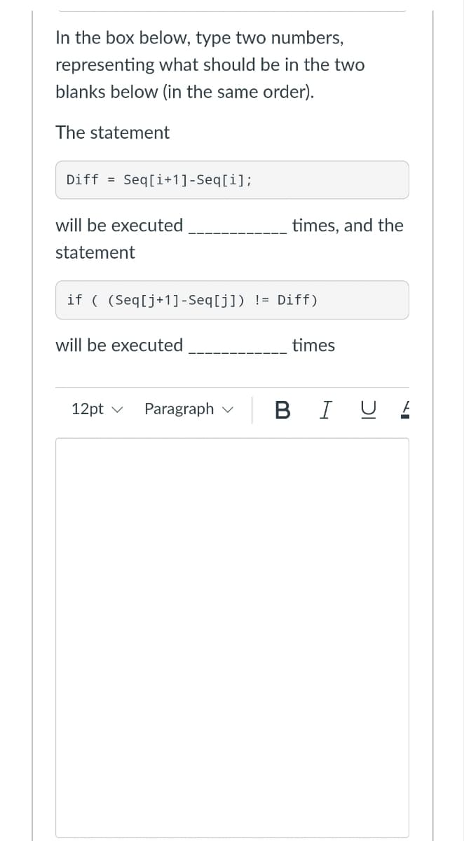 In the box below, type two numbers,
representing what should be in the two
blanks below (in the same order).
The statement
Diff Seq[i+1]-Seq[i];
will be executed
statement
if ( (Seq[j+1]-Seq[j]) != Diff)
will be executed
times
12pt ✓
BI U .
Paragraph
times, and the