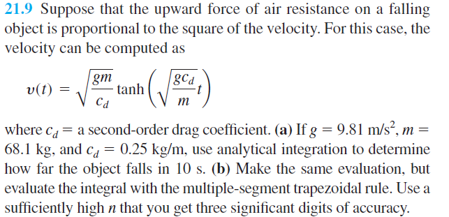 21.9 Suppose that the upward force of air resistance on a falling
object is proportional to the square of the velocity. For this case, the
velocity can be computed as
gm
tanh
Cd
gCa
v(t) =
m
where c = a second-order drag coefficient. (a) If g = 9.81 m/s²,
68.1 kg, and ca= 0.25 kg/m, use analytical integration to determine
how far the object falls in 10 s. (b) Make the same evaluation, but
evaluate the integral with the multiple-segment trapezoidal rule. Use a
sufficiently high n that you get three significant digits of accuracy.
