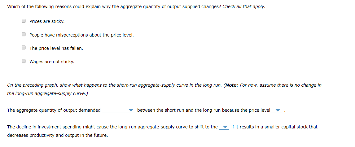 Which of the following reasons could explain why the aggregate quantity of output supplied changes? Check all that apply.
Prices are sticky.
People have misperceptions about the price level.
The price level has fallen.
Wages are not sticky.
On the preceding graph, show what happens to the short-run aggregate-supply curve in the long run. (Note: For now, assume there is no change in
the long-run aggregate-supply curve.)
The aggregate quantity of output demanded
between the short run and the long run because the price level
The decline in investment spending might cause the long-run aggregate-supply curve to shift to the
decreases productivity and output in the future.
if it results in a smaller capital stock that