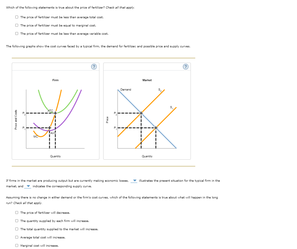 Which of the following statements is true about the price of fertilizer? Check all that apply.
The price of fertilizer must be less than average total cost.
The price of fertilizer must be equal to marginal cost.
The price of fertilizer must be less than average variable cost.
The following graphs show the cost curves faced by a typical firm, the demand for fertilizer, and possible price and supply curves.
Price and Costs
--ག--
ATC
TAVO
Firm
Quantity
(?
Demand
Market
Quantity
$2
If firms in the market are producing output but are currently making economic losses,
market, and indicates the corresponding supply curve.
illustrates the present situation for the typical firm in the
Assuming there is no change in either demand or the firm's cost curves, which of the following statements is true about what will happen in the long
run? Check all that apply.
The price of fertilizer will decrease.
The quantity supplied by each firm will increase.
The total quantity supplied to the market will increase.
Average total cost will increase.
Marginal cost will increase.