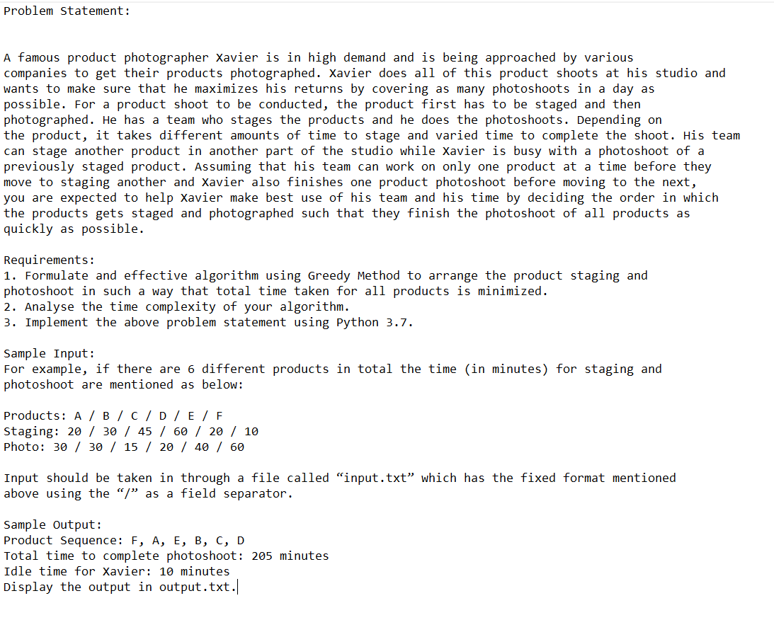 Problem Statement:
A famous product photographer Xavier is in high demand and is being approached by various
companies to get their products photographed. Xavier does all of this product shoots at his studio and
wants to make sure that he maximizes his returns by covering as many photoshoots in a day as
possible. For a product shoot to be conducted, the product first has to be staged and then
photographed. He has a team who stages the products and he does the photoshoots. Depending on
the product, it takes different amounts of time to stage and varied time to complete the shoot. His team
can stage another product in another part of the studio while Xavier is busy with a photoshoot of a
previously staged product. Assuming that his team can work on only one product at a time before they
move to staging another and Xavier also finishes one product photoshoot before moving to the next,
you are expected to help Xavier make best use of his team and his time by deciding the order in which
the products gets staged and photographed such that they finish the photoshoot of all products as
quickly as possible.
Requirements:
1. Formulate and effective algorithm using Greedy Method to arrange the product staging and
photoshoot in such a way that total time taken for all products is minimized.
2. Analyse the time complexity of your algorithm.
3. Implement the above problem statement using Python 3.7.
Sample Input:
For example, if there are 6 different products in total the time (in minutes) for staging and
photoshoot are mentioned as below:
Products: A / B / C / D / E / F
Staging: 20/30/ 45 / 60 / 20 / 10
Photo: 30/ 30 / 15 / 20 / 40 / 60
Input should be taken in through a file called "input.txt" which has the fixed format mentioned
above using the "/" as a field separator.
Sample Output:
Product Sequence: F, A, E, B, C, D
Total time to complete photoshoot: 205 minutes
Idle time for Xavier: 10 minutes
Display the output in output.txt.|