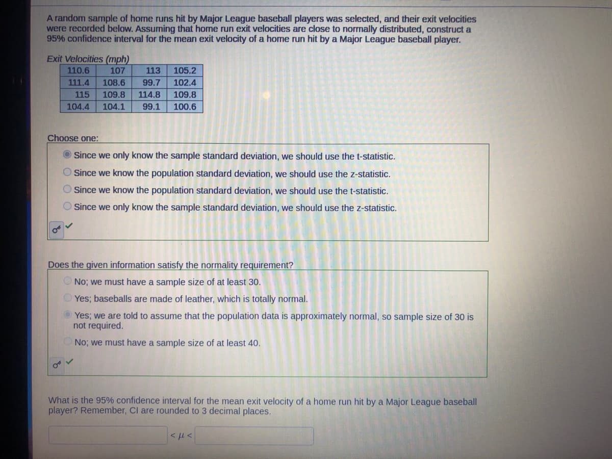 A random sample of home runs hit by Major League baseball players was selected, and their exit velocities
were recorded below. Assuming that home run exit velocities are close to normally distributed, construct a
95% confidence interval for the mean exit velocity of a home run hit by a Major League baseball player.
Exit Velocities (mph)
110.6
107
105.2
113
99.7 102.4
111.4
108.6
115 109.8 114.8 109.8
104.4 104.1 99.1
100.6
Choose one:
Since we only know the sample standard deviation, we should use the t-statistic.
Since we know the population standard deviation, we should use the z-statistic.
Since we know the population standard deviation, we should use the t-statistic.
Since we only know the sample standard deviation, we should use the z-statistic.
Does the given information satisfy the normality requirement?
No; we must have a sample size of at least 30.
Yes; baseballs are made of leather, which is totally normal.
ⒸYes; we are told to assume that the population data is approximately normal, so sample size of 30 is
not required.
No; we must have a sample size of at least 40.
OF V
What is the 95% confidence interval for the mean exit velocity of a home run hit by a Major League baseball
player? Remember, Cl are rounded to 3 decimal places.
<με