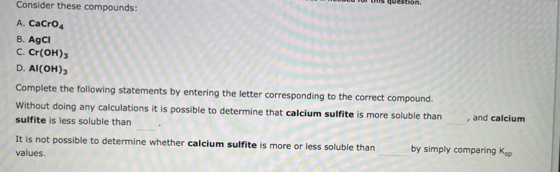 Consider these compounds:
A. CaCrO4
B. AgCl
C. Cr(OH)3
D. Al(OH)3
estion.
Complete the following statements by entering the letter corresponding to the correct compound.
Without doing any calculations it is possible to determine that calcium sulfite is more soluble than
sulfite is less soluble than
It is not possible to determine whether calcium sulfite is more or less soluble than
values.
, and calcium
by simply comparing Ksp