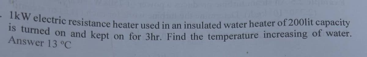 1kW electric resistance heater used in an insulated water heater of 200lit capacity
is turned on and kept on for 3hr. Find the temperature increasing of water.
Answer 13 °C