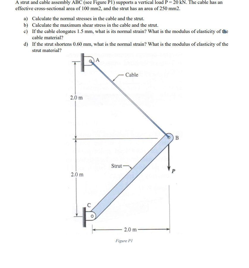 A strut and cable assembly ABC (see Figure P1) supports a vertical load P = 20 kN. The cable has an
effective cross-sectional area of 100 mm2, and the strut has an area of 250 mm2.
a) Calculate the normal stresses in the cable and the strut.
b) Calculate the maximum shear stress in the cable and the strut.
c) If the cable elongates 1.5 mm, what is its normal strain? What is the modulus of elasticity of the
cable material?
d) If the strut shortens 0.60 mm, what is the normal strain? What is the modulus of elasticity of the
strut material?
A
Cable
2.0 m
Strut -
P
2.0 m
2.0 m -
Figure P1
