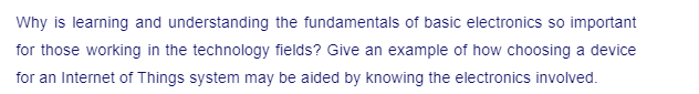 Why is learning and understanding the fundamentals of basic electronics so important
for those working in the technology fields? Give an example of how choosing a device
for an Internet of Things system may be aided by knowing the electronics involved.