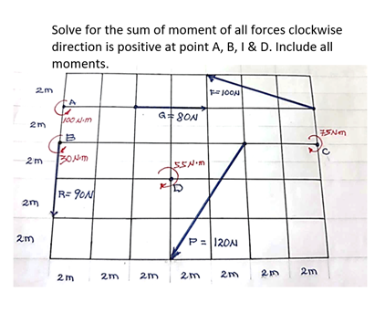 Solve for the sum of moment of all forces clockwise
direction is positive at point A, B, I & D. Include all
moments.
JOON
2m
G 8ON
2m
2m
R= 90N
2m
2m
P= 120N
2m
2m
2m
