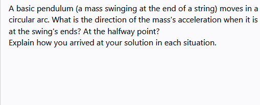 A basic pendulum (a mass swinging at the end of a string) moves in a
circular arc. What is the direction of the mass's acceleration when it is
at the swing's ends? At the halfway point?
Explain how you arrived at your solution in each situation.
