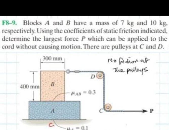 F8-9. Blocks A and B have a mass of 7 kg and 10 kg.
respectively. Using the coefficients of static friction indicated,
determine the largest force P which can be applied to the
cord without causing motion. There are pulleys at C and D.
300 mm
No fuidhon at
The pulleys
D
400 mm
B
PAB-0.3
A
C
0.1
P