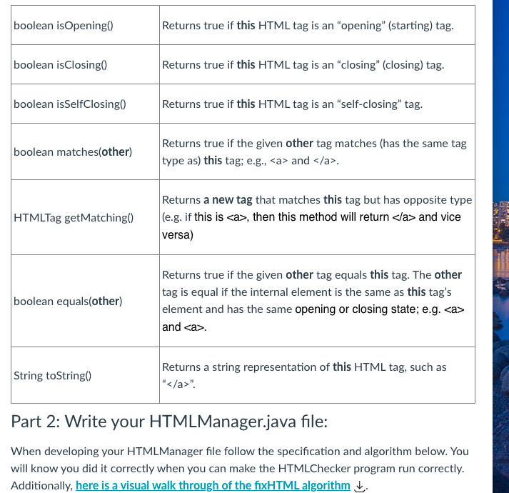 boolean isOpening()
Returns true if this HTML tag is an "opening" (starting) tag.
boolean isClosing()
Returns true if this HTML tag is an "closing" (closing) tag.
boolean isSelfClosing()
Returns true if this HTML tag is an "self-closing" tag.
Returns true if the given other tag matches (has the same tag
type as) this tag; e.g., <a> and </a>.
boolean matches(other)
Returns a new tag that matches this tag but has opposite type
(e.g. if this is <a>, then this method will return </a> and vice
versa)
HTMLTag getMatching()
Returns true if the given other tag equals this tag. The other
tag is equal if the internal element is the same as this tag's
element and has the same opening or closing state; e.g. <a>
and <a>.
boolean equals(other)
Returns a string representation of this HTML tag, such as
"</a>".
String toString()
Part 2: Write your HTMLManager.java file:
When developing your HTMLManager file follow the specification and algorithm below. You
will know you did it correctly when you can make the HTMLChecker program run correctly.
Additionally, here is a visual walk through of the fixHTML algorithm t.
