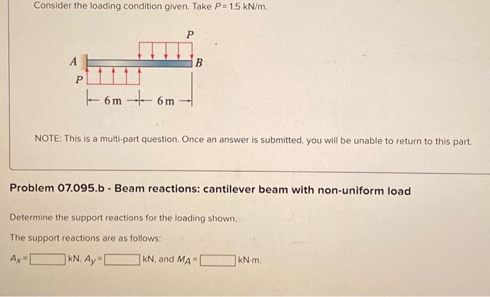 Consider the loading condition given. Take P= 1.5 kN/m.
A
P
6m-
6m
P
B
NOTE: This is a multi-part question. Once an answer is submitted, you will be unable to return to this part.
Problem 07.095.b Beam reactions: cantilever beam with non-uniform load
Determine the support reactions for the loading shown.
The support reactions are as follows:
Ax=
KN. Ay=[
kN, and MA=
kN-m.