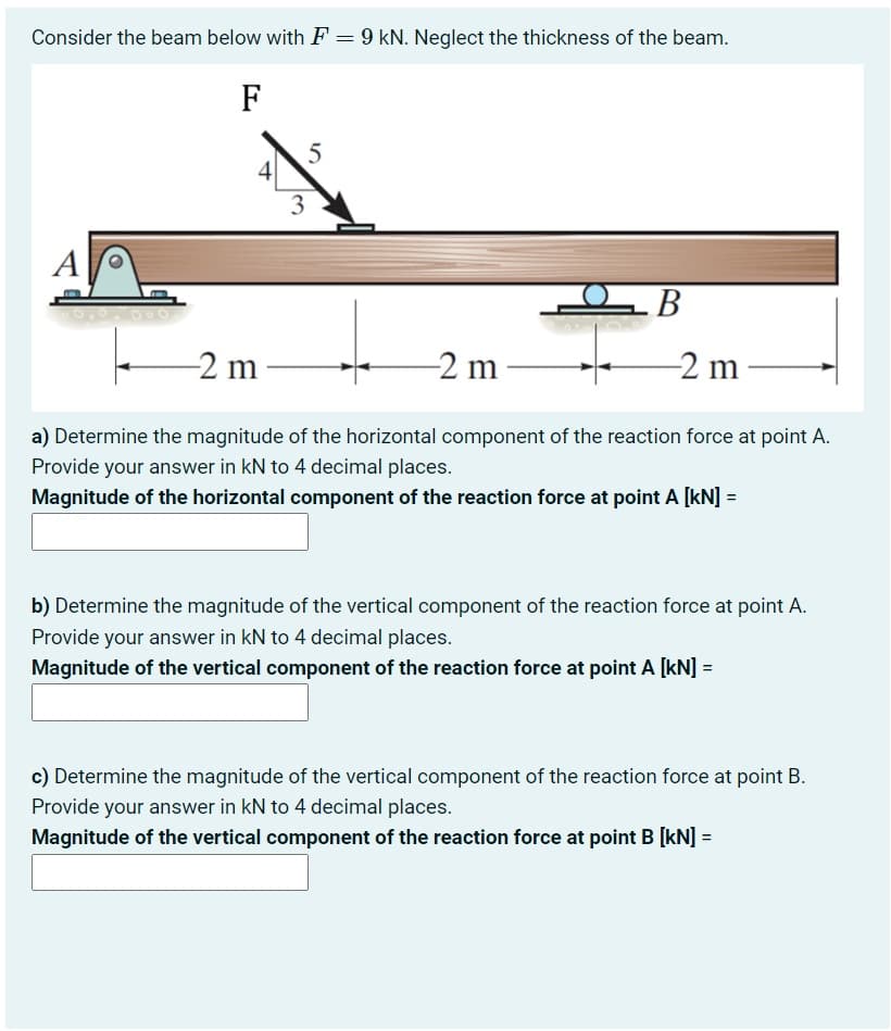 Consider the beam below with F = 9 kN. Neglect the thickness of the beam.
F
A
4
3
-2 m
5
OB
-2 m-
-2 m
a) Determine the magnitude of the horizontal component of the reaction force at point A.
Provide your answer in kN to 4 decimal places.
Magnitude of the horizontal component of the reaction force at point A [kN] =
b) Determine the magnitude of the vertical component of the reaction force at point A.
Provide your answer in kN to 4 decimal places.
Magnitude of the vertical component of the reaction force at point A [kN] =
c) Determine the magnitude of the vertical component of the reaction force at point B.
Provide your answer in kN to 4 decimal places.
Magnitude of the vertical component of the reaction force at point B [kN] =