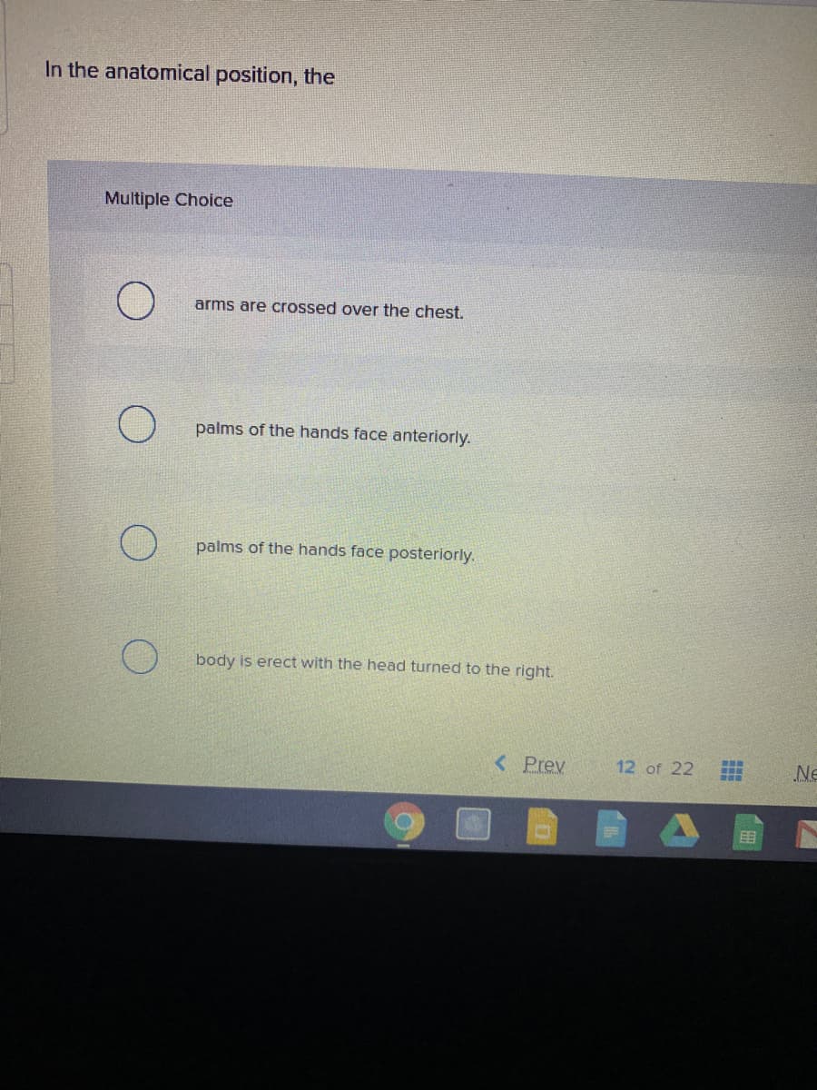 In the anatomical position, the
Multiple Choice
arms are crossed over the chest.
palms of the hands face anteriorly.
palms of the hands face posteriorly.
body is erect with the head turned to the right.
